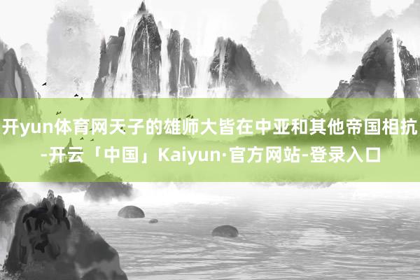 开yun体育网天子的雄师大皆在中亚和其他帝国相抗-开云「中国」Kaiyun·官方网站-登录入口