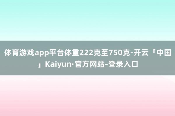 体育游戏app平台体重222克至750克-开云「中国」Kaiyun·官方网站-登录入口