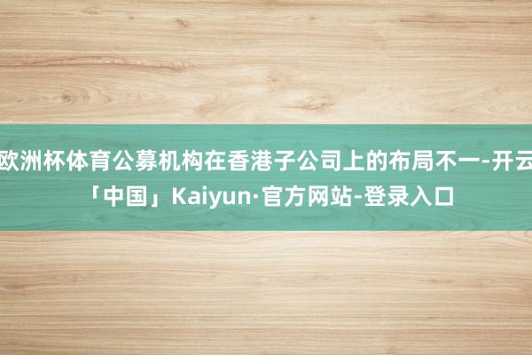 欧洲杯体育公募机构在香港子公司上的布局不一-开云「中国」Kaiyun·官方网站-登录入口
