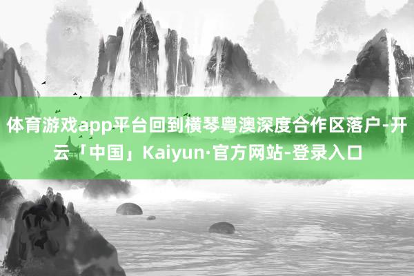 体育游戏app平台回到横琴粤澳深度合作区落户-开云「中国」Kaiyun·官方网站-登录入口
