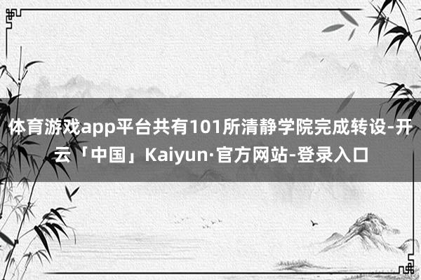 体育游戏app平台共有101所清静学院完成转设-开云「中国」Kaiyun·官方网站-登录入口