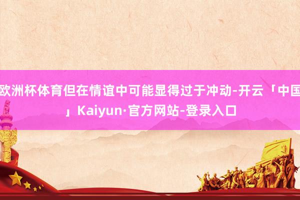 欧洲杯体育但在情谊中可能显得过于冲动-开云「中国」Kaiyun·官方网站-登录入口