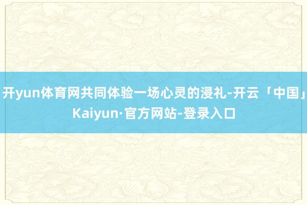 开yun体育网共同体验一场心灵的浸礼-开云「中国」Kaiyun·官方网站-登录入口