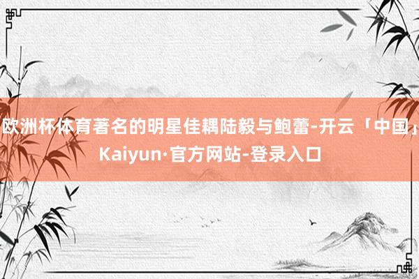 欧洲杯体育著名的明星佳耦陆毅与鲍蕾-开云「中国」Kaiyun·官方网站-登录入口