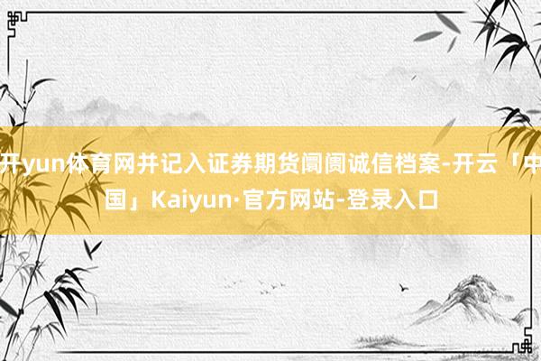 开yun体育网并记入证券期货阛阓诚信档案-开云「中国」Kaiyun·官方网站-登录入口
