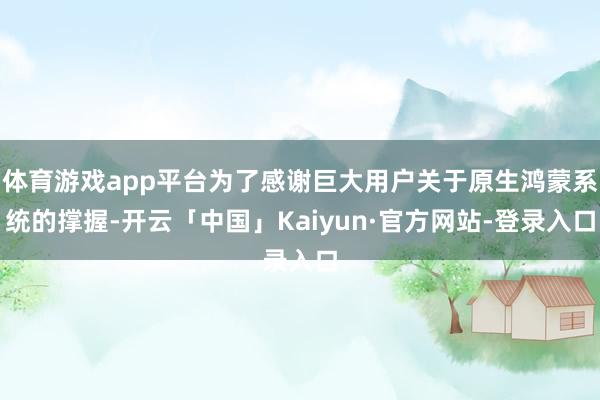 体育游戏app平台为了感谢巨大用户关于原生鸿蒙系统的撑握-开云「中国」Kaiyun·官方网站-登录入口