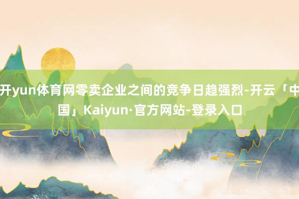 开yun体育网零卖企业之间的竞争日趋强烈-开云「中国」Kaiyun·官方网站-登录入口