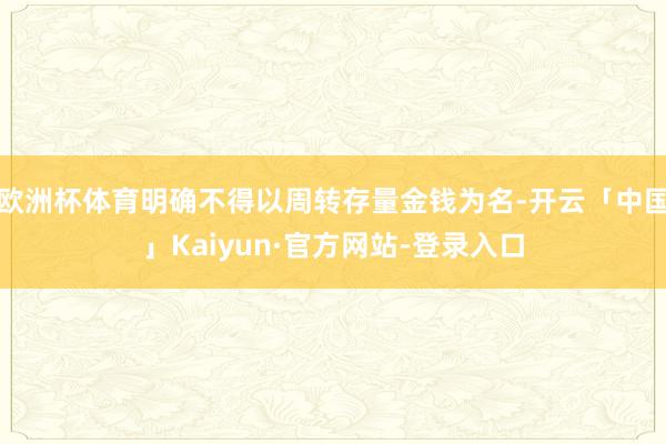 欧洲杯体育明确不得以周转存量金钱为名-开云「中国」Kaiyun·官方网站-登录入口