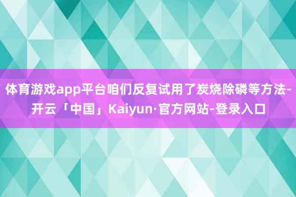 体育游戏app平台咱们反复试用了炭烧除磷等方法-开云「中国」Kaiyun·官方网站-登录入口