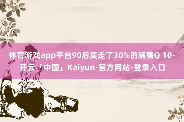 体育游戏app平台90后买走了30%的辅酶Q 10-开云「中国」Kaiyun·官方网站-登录入口