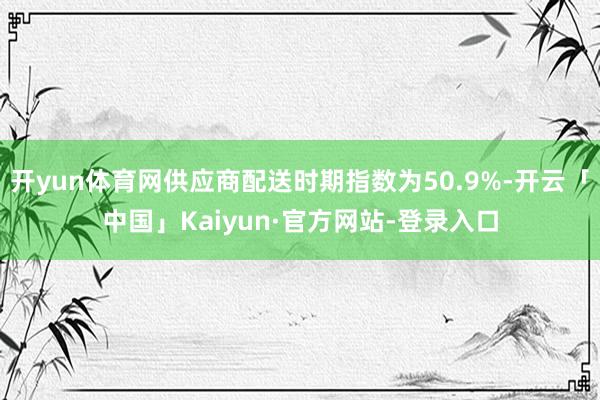 开yun体育网供应商配送时期指数为50.9%-开云「中国」Kaiyun·官方网站-登录入口