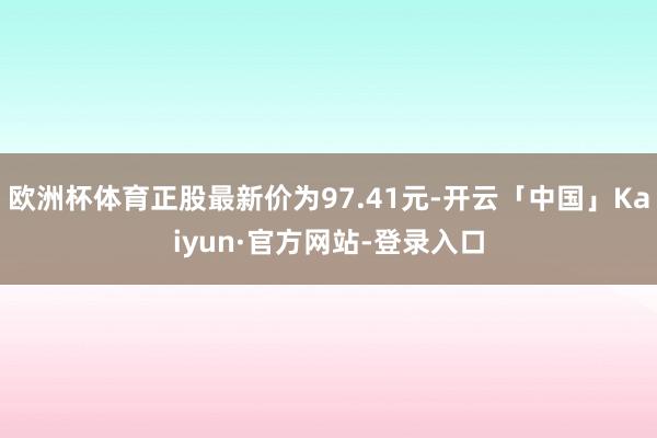 欧洲杯体育正股最新价为97.41元-开云「中国」Kaiyun·官方网站-登录入口