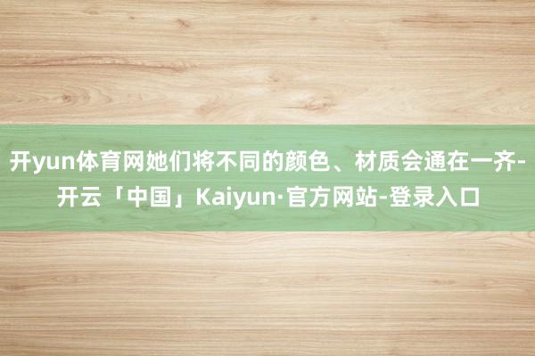 开yun体育网她们将不同的颜色、材质会通在一齐-开云「中国」Kaiyun·官方网站-登录入口