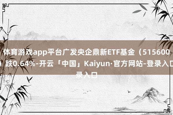 体育游戏app平台广发央企鼎新ETF基金(515600)跌0.64%-开云「中国」Kaiyun·官方网站-登录入口