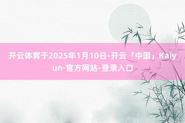 开云体育于2025年1月10日-开云「中国」Kaiyun·官方网站-登录入口