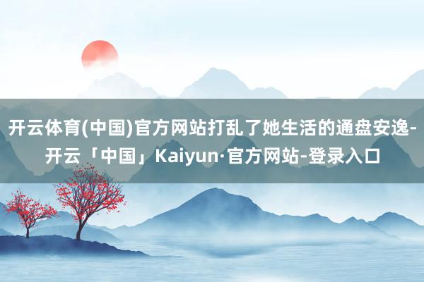 开云体育(中国)官方网站打乱了她生活的通盘安逸-开云「中国」Kaiyun·官方网站-登录入口
