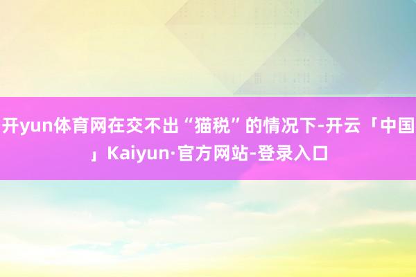 开yun体育网在交不出“猫税”的情况下-开云「中国」Kaiyun·官方网站-登录入口