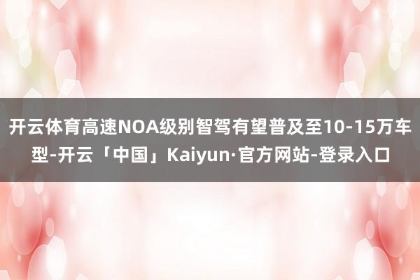 开云体育高速NOA级别智驾有望普及至10-15万车型-开云「中国」Kaiyun·官方网站-登录入口