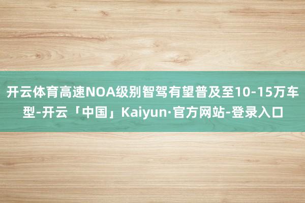 开云体育高速NOA级别智驾有望普及至10-15万车型-开云「中国」Kaiyun·官方网站-登录入口