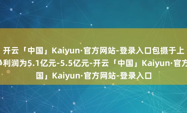 开云「中国」Kaiyun·官方网站-登录入口包摄于上市公司鼓动的净利润为5.1亿元-5.5亿元-开云「中国」Kaiyun·官方网站-登录入口