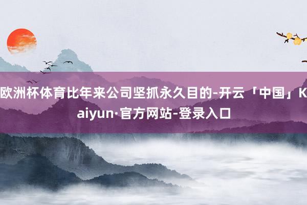 欧洲杯体育比年来公司坚抓永久目的-开云「中国」Kaiyun·官方网站-登录入口