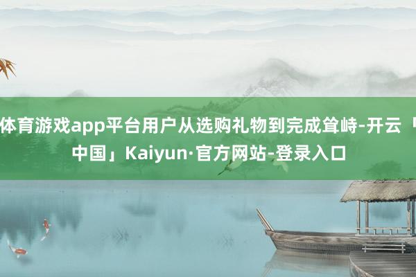 体育游戏app平台用户从选购礼物到完成耸峙-开云「中国」Kaiyun·官方网站-登录入口