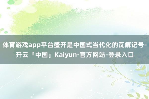 体育游戏app平台盛开是中国式当代化的瓦解记号-开云「中国」Kaiyun·官方网站-登录入口