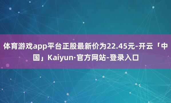 体育游戏app平台正股最新价为22.45元-开云「中国」Kaiyun·官方网站-登录入口