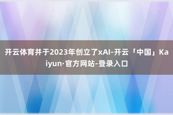 开云体育并于2023年创立了xAI-开云「中国」Kaiyun·官方网站-登录入口