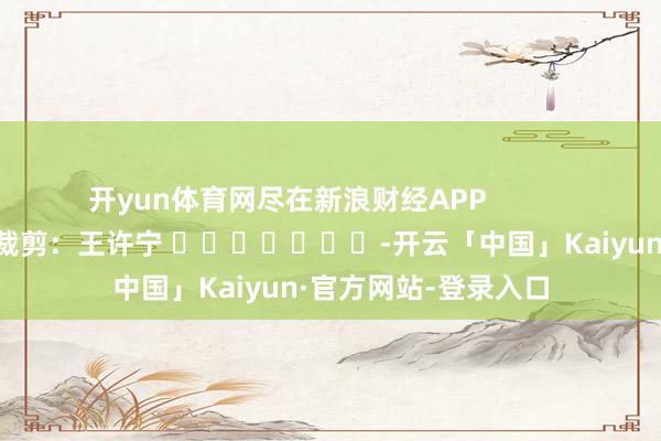 开yun体育网尽在新浪财经APP 牵扯裁剪:王许宁 -开云「中国」Kaiyun·官方网站-登录入口
