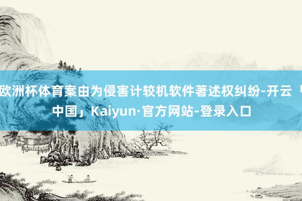 欧洲杯体育案由为侵害计较机软件著述权纠纷-开云「中国」Kaiyun·官方网站-登录入口