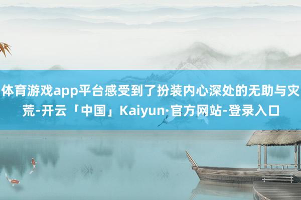 体育游戏app平台感受到了扮装内心深处的无助与灾荒-开云「中国」Kaiyun·官方网站-登录入口