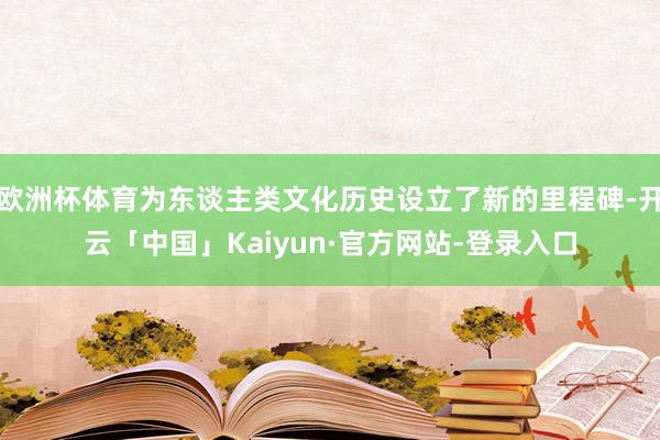 欧洲杯体育为东谈主类文化历史设立了新的里程碑-开云「中国」Kaiyun·官方网站-登录入口