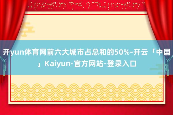 开yun体育网前六大城市占总和的50%-开云「中国」Kaiyun·官方网站-登录入口