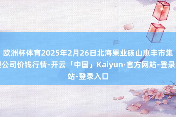 欧洲杯体育2025年2月26日北海果业砀山惠丰市集有限公司价钱行情-开云「中国」Kaiyun·官方网站-登录入口