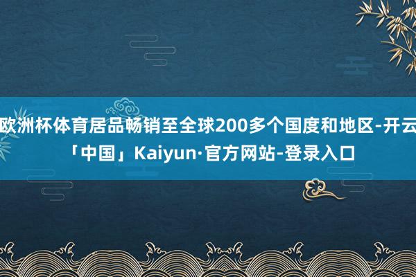 欧洲杯体育居品畅销至全球200多个国度和地区-开云「中国」Kaiyun·官方网站-登录入口