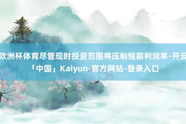 欧洲杯体育尽管现时投资范围将压制短期利润率-开云「中国」Kaiyun·官方网站-登录入口