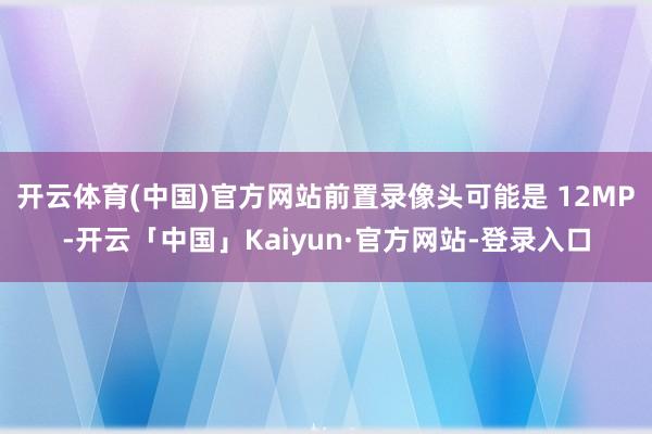 开云体育(中国)官方网站前置录像头可能是 12MP-开云「中国」Kaiyun·官方网站-登录入口