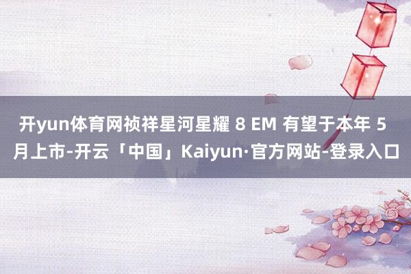 开yun体育网祯祥星河星耀 8 EM 有望于本年 5 月上市-开云「中国」Kaiyun·官方网站-登录入口