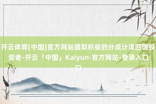 开云体育(中国)官方网站摄取积极的分成计谋回馈投资者-开云「中国」Kaiyun·官方网站-登录入口
