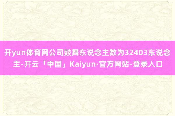 开yun体育网公司鼓舞东说念主数为32403东说念主-开云「中国」Kaiyun·官方网站-登录入口