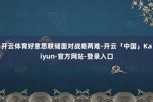 开云体育好意思联储面对战略两难-开云「中国」Kaiyun·官方网站-登录入口