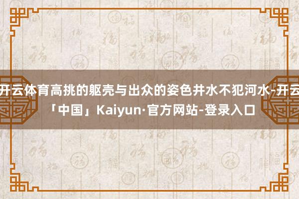开云体育高挑的躯壳与出众的姿色井水不犯河水-开云「中国」Kaiyun·官方网站-登录入口