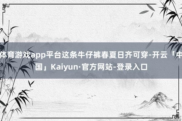 体育游戏app平台这条牛仔裤春夏日齐可穿-开云「中国」Kaiyun·官方网站-登录入口