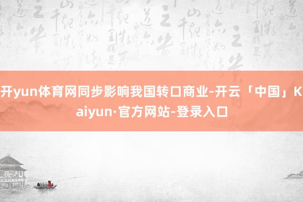 开yun体育网同步影响我国转口商业-开云「中国」Kaiyun·官方网站-登录入口