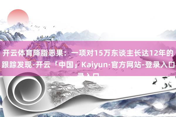 开云体育降脂恶果：一项对15万东谈主长达12年的跟踪发现-开云「中国」Kaiyun·官方网站-登录入口