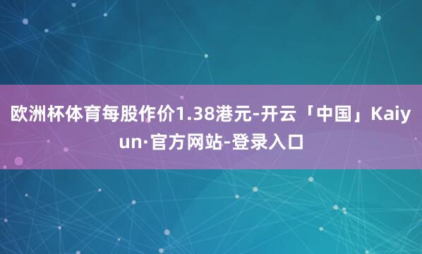 欧洲杯体育每股作价1.38港元-开云「中国」Kaiyun·官方网站-登录入口