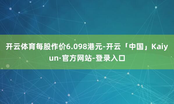 开云体育每股作价6.098港元-开云「中国」Kaiyun·官方网站-登录入口