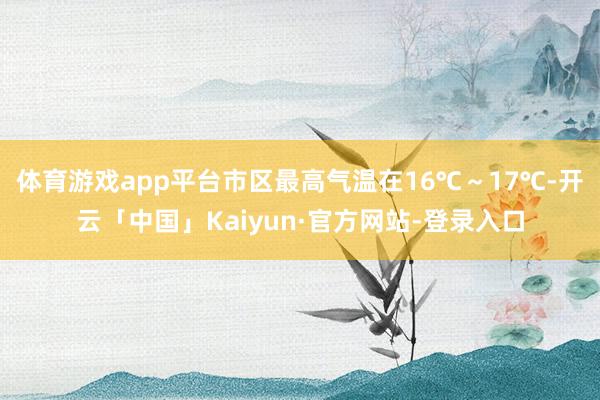 体育游戏app平台市区最高气温在16℃～17℃-开云「中国」Kaiyun·官方网站-登录入口