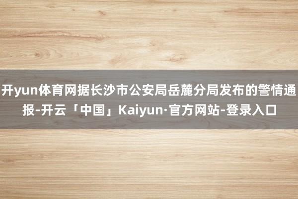 开yun体育网据长沙市公安局岳麓分局发布的警情通报-开云「中国」Kaiyun·官方网站-登录入口